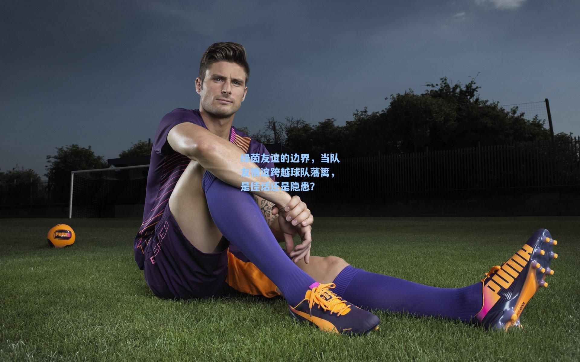 绿茵友谊的边界，当队友情谊跨越球队藩篱，是佳话还是隐患？